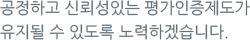 공정하고 신뢰성있는 평가인증제도가 유지될 수 있도록 노력하겠습니다.